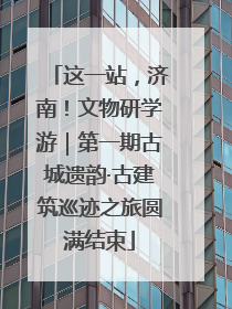 这一站，济南！文物研学游｜第一期古城遗韵·古建筑巡迹之旅圆满结束
