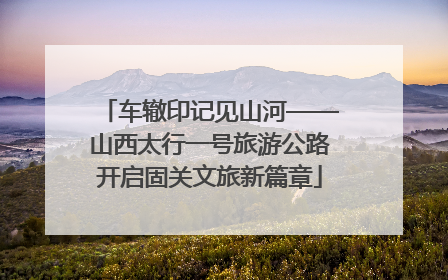 车辙印记见山河——山西太行一号旅游公路开启固关文旅新篇章