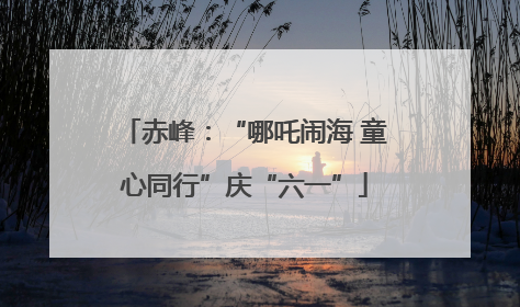 赤峰：“哪吒闹海 童心同行”庆“六一”