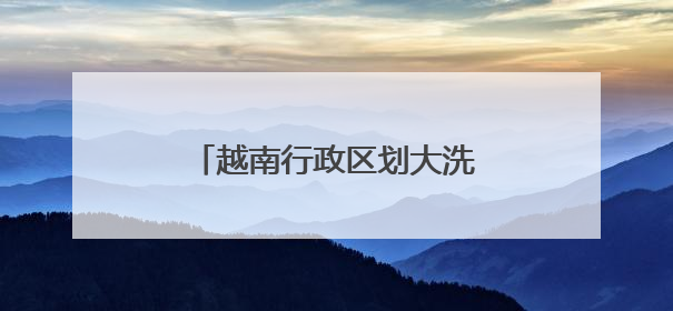 越南行政区划大洗牌，63个省级单位精简后剩下34个