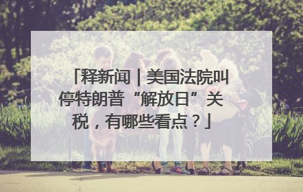释新闻｜美国法院叫停特朗普“解放日”关税，有哪些看点？