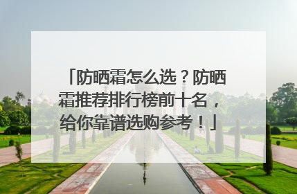 防晒霜怎么选？防晒霜推荐排行榜前十名，给你靠谱选购参考！