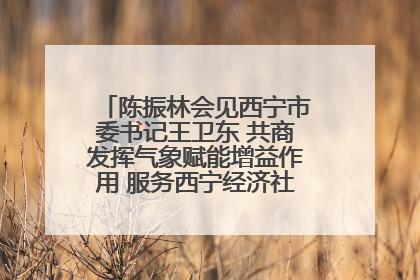 陈振林会见西宁市委书记王卫东 共商发挥气象赋能增益作用 服务西宁经济社会高质量发展