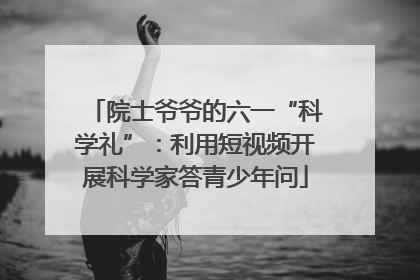 院士爷爷的六一“科学礼”：利用短视频开展科学家答青少年问