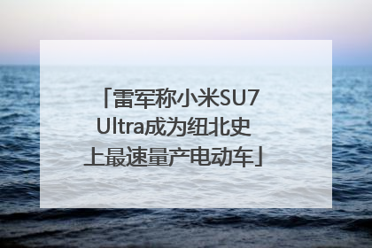 雷军称小米SU7 Ultra成为纽北史上最速量产电动车