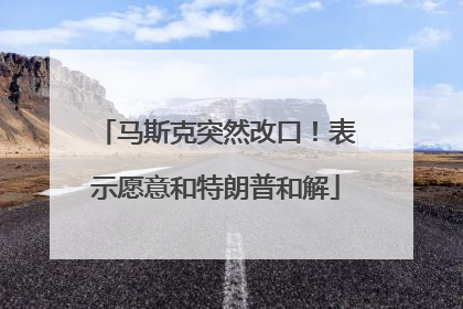 马斯克突然改口！表示愿意和特朗普和解