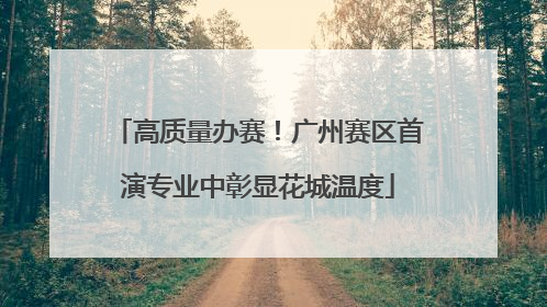 高质量办赛！广州赛区首演专业中彰显花城温度