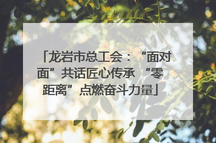 龙岩市总工会：“面对面”共话匠心传承 “零距离”点燃奋斗力量
