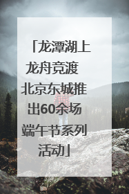 龙潭湖上龙舟竞渡 北京东城推出60余场端午节系列活动
