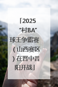 2025“村BA”球王争霸赛（山西赛区）在晋中昔阳开战