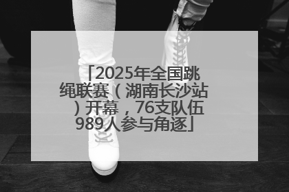 2025年全国跳绳联赛（湖南长沙站）开幕，76支队伍989人参与角逐