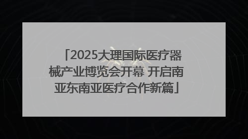 2025大理国际医疗器械产业博览会开幕 开启南亚东南亚医疗合作新篇