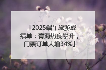2025端午旅游成绩单：青海热度攀升，门票订单大增34%