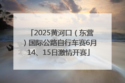 2025黄河口（东营）国际公路自行车赛6月14、15日激情开赛
