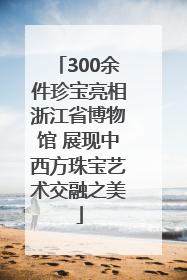 300余件珍宝亮相浙江省博物馆 展现中西方珠宝艺术交融之美
