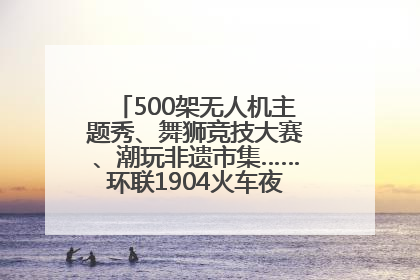 500架无人机主题秀、舞狮竞技大赛、潮玩非遗市集……环联1904火车夜市迎来两周年庆典