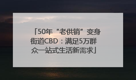 50年“老供销”变身街道CBD：满足5万群众一站式生活新需求