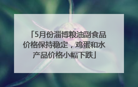 5月份淄博粮油副食品价格保持稳定，鸡蛋和水产品价格小幅下跌