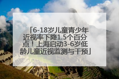 6-18岁儿童青少年近视率下降1.5个百分点！上海启动3-6岁低龄儿童近视监测与干预