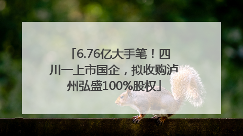 6.76亿大手笔！四川一上市国企，拟收购泸州弘盛100%股权