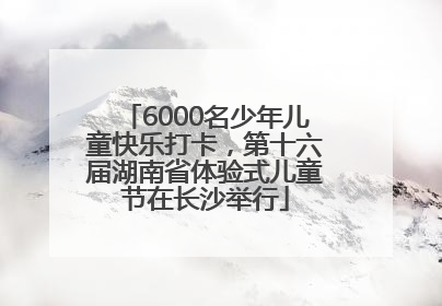 6000名少年儿童快乐打卡，第十六届湖南省体验式儿童节在长沙举行